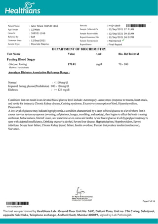 Fasting Blood Sugar
Glucose, Fasting
Method: Hexokinase
170.81 mg/dl 70 - 100
American Diabetes Association Reference Range :
Normal : < 100 mg/dl
Impaired fasting glucose(Prediabetes) : 100 - 126 mg/dl
Diabetes : >= 126 mg/dl
Conditions that can result in an elevated blood glucose level include: Acromegaly, Acute stress (response to trauma, heart attack,
and stroke for instance), Chronic kidney disease, Cushing syndrome, Excessive consumption of food, Hyperthyroidism,
Pancreatitis
A low level of glucose may indicate hypoglycemia, a condition characterized by a drop in blood glucose to a level where first it
causes nervous system symptoms (sweating, palpitations, hunger, trembling, and anxiety), then begins to affect the brain (causing
confusion, hallucinations, blurred vision, and sometimes even coma and death). A low blood glucose level (hypoglycemia) may be
seen with:Adrenal insufficiency, Drinking excessive alcohol, Severe liver disease, Hypopituitarism, Hypothyroidism, Severe
infections, Severe heart failure, Chronic kidney (renal) failure, Insulin overdose, Tumors that produce insulin (insulinomas),
Starvation.
Patient Name : Jabir Shaik 3695311166
Age/Gender : 32/Male
Order Id : 3695311166
Referred By : Self
Customer Since : 12/Sep/2021
Sample Type : Flouride Plasma
Barcode : H4241869
Sample Collected On : 12/Sep/2021 07:21AM
Sample Received On : 12/Sep/2021 09:55AM
Report Generated On : 12/Sep/2021 06:02PM
Sample Temperature : Maintained
ReportStatus : Final Report
DEPARTMENT OF BIOCHEMISTRY
Test Name Value Unit Bio. Ref Interval
SIN No:H4241869
Page 2 of 14
 