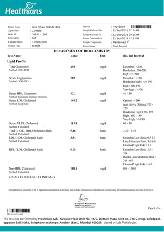 Lipid Profile
Total Cholesterol
Method: CHO-POD
230 mg/dl Desirable : <200
Borderline: 200-239
High : >/=240
Serum Triglycerides
Method: GPO-POD
569 mg/dl Desirable : <150
Borderline high : 150-199
High : 200-499
Very high : > 500
Serum HDL Cholesterol
Method: Enzymatic immuno inhibition
42.2 mg/dl 40 - 59
Serum LDL Cholesterol
Method: Enzymatic
149.2 mg/dl Optimal : <100
near /above Optimal:100 -
129
Borderline High:130 - 159
High : 160 - 189
Very High :>/=190
Serum VLDL Cholesterol
Method: Calculated
113.8 mg/dl 06 - 30
Total CHOL / HDL Cholesterol Ratio
Method: Calculated
5.46 Ratio 3.30 - 4.40
LDL / HDL Cholesterol Ratio
Method: Calculated
3.54 Ratio Desirable/Low Risk: 0.5-3.0
Line/Moderate Risk: 3.0-6.0
Elevated/High Risk: >6.0
HDL / LDL Cholesterol Ratio 0.28 Ratio Desirable/Low Risk : 0.5 -
3.0
Border Line/Moderate Risk :
3.0 - 6.0
Elevated/High Risk: > 6.0
Non-HDL Cholesterol
Method: Calculated
188.1 mg/dl 0.0 - 160.0
KINDLY CORRELATE CLINICALLY
Dyslipidemia is a disorder of fat or lipoprotein metabolism in the body and includes lipoprotein overproduction or deficiency. Dyslipidemias means increase in the level
Patient Name : Jabir Shaik 3695311166
Age/Gender : 32/Male
Order Id : 3695311166
Referred By : Self
Customer Since : 12/Sep/2021
Sample Type : SERUM
Barcode : H4241869
Sample Collected On : 12/Sep/2021 07:21AM
Sample Received On : 12/Sep/2021 09:55AM
Report Generated On : 12/Sep/2021 07:53PM
Sample Temperature : Maintained
ReportStatus : Final Report
DEPARTMENT OF BIOCHEMISTRY
Test Name Value Unit Bio. Ref Interval
SIN No:H4241869
Page 3 of 14
 
