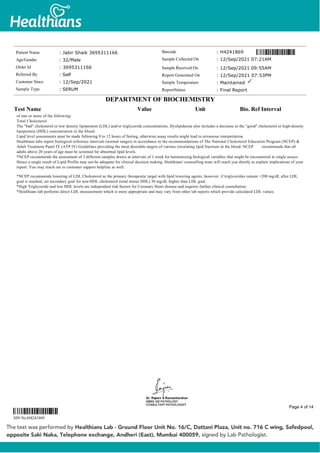 of one or more of the following:
Total Cholesterol
The "bad" cholesterol or low density lipoprotein (LDL) and/or triglyceride concentrations. Dyslipidemia also includes a decrease in the “good" cholesterol or high-density
lipoprotein (HDL) concentration in the blood.
Lipid level assessments must be made following 9 to 12 hours of fasting, otherwise assay results might lead to erroneous interpretation.
Healthians labs report biological reference intervals (normal ranges) in accordance to the recommendations of The National Cholesterol Education Program (NCEP) &
Adult Treatment Panel IV (ATP IV) Guidelines providing the most desirable targets of various circulating lipid fractions in the blood. NCEP recommends that all
adults above 20 years of age must be screened for abnormal lipid levels.
*NCEP recommends the assessment of 3 different samples drawn at intervals of 1 week for harmonizing biological variables that might be encountered in single assays.
Hence a single result of Lipid Profile may not be adequate for clinical decision making. Healthians' counselling team will reach you shortly to explain implications of your
report. You may reach out to customer support helpline as well.
*NCEP recommends lowering of LDL Cholesterol as the primary therapeutic target with lipid lowering agents, however, if triglycerides remain >200 mg/dL after LDL
goal is reached, set secondary goal for non-HDL cholesterol (total minus HDL) 30 mg/dL higher than LDL goal.
*High Triglyceride and low HDL levels are independent risk factors for Coronary Heart disease and requires further clinical consultation.
*Healthians lab performs direct LDL measurement which is more appropriate and may vary from other lab reports which provide calculated LDL values.
Patient Name : Jabir Shaik 3695311166
Age/Gender : 32/Male
Order Id : 3695311166
Referred By : Self
Customer Since : 12/Sep/2021
Sample Type : SERUM
Barcode : H4241869
Sample Collected On : 12/Sep/2021 07:21AM
Sample Received On : 12/Sep/2021 09:55AM
Report Generated On : 12/Sep/2021 07:53PM
Sample Temperature : Maintained
ReportStatus : Final Report
DEPARTMENT OF BIOCHEMISTRY
Test Name Value Unit Bio. Ref Interval
SIN No:H4241869
Page 4 of 14
 