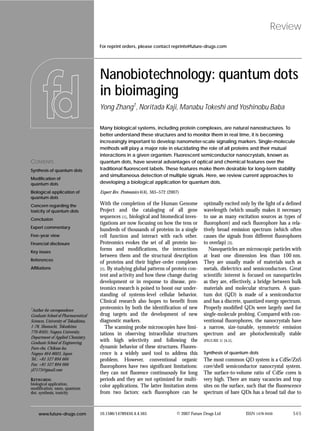 Review
10.1586/14789450.4.4.565 © 2007 Future Drugs Ltd ISSN 1478-9450 565www.future-drugs.com
Nanobiotechnology: quantum dots
in bioimaging
Yong Zhang†
, Noritada Kaji, Manabu Tokeshi and Yoshinobu Baba
†
Author for correspondence
Graduate School of Pharmaceutical
Sciences, University of Tokushima,
1-78, Shomachi, Tokushima
770-8505; Nagoya University,
Department of Applied Chemistry,
Graduate School of Engineering,
Furo-cho, Chikusa-ku,
Nagoya 464-8603, Japan
Tel.: +81 527 894 666
Fax: +81 527 894 666
yl7173@gmail.com
KEYWORDS:
biological application,
modification, nano, quantum
dot, synthesis, toxicity
Many biological systems, including protein complexes, are natural nanostructures. To
better understand these structures and to monitor them in real time, it is becoming
increasingly important to develop nanometer-scale signaling markers. Single-molecule
methods will play a major role in elucidating the role of all proteins and their mutual
interactions in a given organism. Fluorescent semiconductor nanocrystals, known as
quantum dots, have several advantages of optical and chemical features over the
traditional fluorescent labels. These features make them desirable for long-term stability
and simultaneous detection of multiple signals. Here, we review current approaches to
developing a biological application for quantum dots.
Expert Rev. Proteomics 4(4), 565–572 (2007)
With the completion of the Human Genome
Project and the cataloging of all gene
sequences [1], biological and biomedical inves-
tigations are now focusing on how the tens or
hundreds of thousands of proteins in a single
cell function and interact with each other.
Proteomics evokes the set of all protein iso-
forms and modifications, the interactions
between them and the structural description
of proteins and their higher-order complexes
[2]. By studying global patterns of protein con-
tent and activity and how these change during
development or in response to disease, pro-
teomics research is poised to boost our under-
standing of systems-level cellular behavior.
Clinical research also hopes to benefit from
proteomics by both the identification of new
drug targets and the development of new
diagnostic markers.
The scanning probe microscopies have limi-
tations in observing intracellular structures
with high selectivity and following the
dynamic behavior of these structures. Fluores-
cence is a widely used tool to address this
problem. However, conventional organic
fluorophores have two significant limitations:
they can not fluoresce continuously for long
periods and they are not optimized for multi-
color applications. The latter limitation stems
from two factors: each fluorophore can be
optimally excited only by the light of a defined
wavelength (which usually makes it necessary
to use as many excitation sources as types of
fluorophore) and each fluorophore has a rela-
tively broad emission spectrum (which often
causes the signals from different fluorophores
to overlap) [3].
Nanoparticles are microscopic particles with
at least one dimension less than 100 nm.
They are usually made of materials such as
metals, dielectrics and semiconductors. Great
scientific interest is focused on nanoparticles
as they are, effectively, a bridge between bulk
materials and molecular structures. A quan-
tum dot (QD) is made of a semiconductor
and has a discrete, quantized energy spectrum.
Properly modified QDs were largely used for
single-molecule probing. Compared with con-
ventional fluorophores, the nanocrystals have
a narrow, size-tunable, symmetric emission
spectrum and are photochemically stable
(FIGURE 1) [4,5].
Synthesis of quantum dots
The most common QD system is a CdSe/ZnS
core/shell semiconductor nanocrystal system.
The surface-to-volume ratio of CdSe cores is
very high. There are many vacancies and trap
sites on the surface, such that the fluorescence
spectrum of bare QDs has a broad tail due to
CONTENTS
Synthesis of quantum dots
Modification of
quantum dots
Biological application of
quantum dots
Concern regarding the
toxicity of quantum dots
Conclusion
Expert commentary
Five-year view
Financial disclosure
Key issues
References
Affiliations
For reprint orders, please contact reprints@future-drugs.com
 