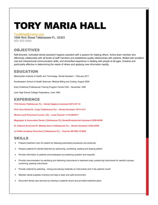 TORY MARIA HALL
ToryMHall@Yahoo.com
1646 Rich Street Tallahassee FL, 32303
850 405-5840
OBJECTIVES
Self-directed, motivated dental assistant/ hygiene assistant with a passion for helping others. Active team member who
effectively collaborates with all levels of staff members and establishes quality relationships with patients. Skilled with excellent
oral and interpersonal communication skills, and diversified experience in dealing with people of all ages. Creative and
particularly effective in determining the needs of others and applying new information rapidly.
EDUCATION
Metropolitan Institute of Health and Technology- Dental Assistant – February 2011
Southeastern School of Health Sciences- Medical Billing and Coding- August 2009
Early Childhood Professional Training Program Florida CDA – November 1995
Leon High School College Preparatory- June 1995
EXPERIENCE
TCG Dental (Tallahassee FL) - Dental Hygiene Assistant 09/12-07-16
First Care Dental Dr. Craig (Tallahassee FL) – Dental Assistant 10/11-2/12
Minnie Land Preschool (Lorton, VA) – Lead Teacher 11/10-08/2011
Megregian & Associates Dental (Tallahassee FL) Dental/Endodontist Assistant 03/06-06/08
Dr. Edward Scott and Dr. Mekeba Earst (Tallahassee FL) – Dental Assistant 10/02-03/06
La Petite Academy Preschool (Tallahassee FL) – Teacher 08/1994-12/2002
SKILLS
• Prepare treatment room for patient by following prescribed procedures and protocols.
• Prepare patients for dental treatment by welcoming, comforting, seating and draping patient.
• Provide information to patients and employees by answering question and requests.
• Provide instrumentation by sterilizing and delivering instruments to treatment area; positioning instruments for dentist’s access;
suctioning; passing instruments
• Provide material by selecting , mixing and placing materials on instruments and in the patients mouth
• Maintain dental supplies inventory and kept a clean and safe environment
• Document dental care services by charting in patients record and provided treatment plans
 
