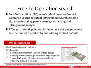 PIIP Portal Int’l IPR Groupwww.piip.pro
Free To Operation search
 Free To Operation (FTO) search (also known as Product
Clearance Search or Patent Infringement Search in some
situation) including patent search, risk ranking and
infringement analysis
 FTO search could point out infringement risk and provide a
safe harbor for a product by considering expired patents
PIIP Successful Case
Field : Medical product industry
Key Benefit :
1) Identifying infringement risk on bandage design
2) Providing alternative design in another expired patent
3) Proving R&D ability (Recipe) of client and further
enhancing product promotion
* Product Image is not from client, source : http://firstcareproducts.com/hemorrhage-control/fcp02
 