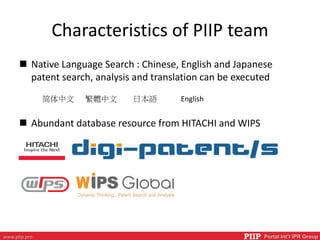 PIIP Portal Int’l IPR Groupwww.piip.pro
Characteristics of PIIP team
 Native Language Search : Chinese, English and Japanese
patent search, analysis and translation can be executed
 Abundant database resource from HITACHI and WIPS
简体中文 繁體中文 日本語 English
 