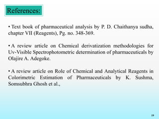 References:
19
• Text book of pharmaceutical analysis by P. D. Chaithanya sudha,
chapter VII (Reagents), Pg. no. 348-369.
• A review article on Chemical derivatization methodologies for
Uv‐Visible Spectrophotometric determination of pharmaceuticals by
Olajire A. Adegoke.
• A review article on Role of Chemical and Analytical Reagents in
Colorimetric Estimation of Pharmaceuticals by K. Sushma,
Somsubhra Ghosh et al.,
 