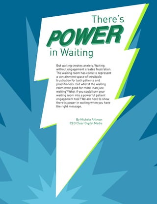 But waiting creates anxiety. Waiting
without engagement creates frustration.
The waiting room has come to represent
a containment space of inevitable
frustration for both patients and
practitioners. But what if the waiting
room were good for more than just
waiting? What if you could turn your
waiting room into a powerful patient
engagement tool? We are here to show
there is power in waiting when you have
the right message.
By Michele Ahlman
CEO Clear Digital Media
There’s
in Waiting
 