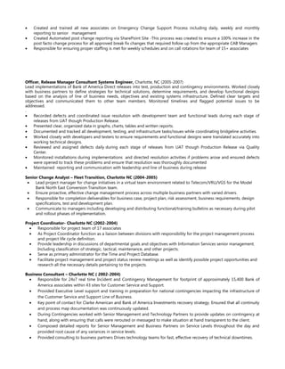 • Created and trained all new associates on Emergency Change Support Process including daily, weekly and monthly
reporting to senior management
• Created Automated post change reporting via SharePoint Site -This process was created to ensure a 100% increase in the
post facto change process for all approved break fix changes that required follow up from the appropriate CAB Managers
• Responsible for ensuring proper staffing is met for weekly schedules and on call rotations for team of 15+ associates
Officer, Release Manager Consultant Systems Engineer, Charlotte, NC (2005-2007)
Lead implementations of Bank of America Direct releases into test, production and contingency environments. Worked closely
with business partners to define strategies for technical solutions, determine requirements, and develop functional designs
based on the analysis of line of business needs, objectives and existing systems infrastructure. Defined clear targets and
objectives and communicated them to other team members. Monitored timelines and flagged potential issues to be
addressed.
.
• Recorded defects and coordinated issue resolution with development team and functional leads during each stage of
releases from UAT though Production Release.
• Presented clear, organized data in graphs, charts, tables and written reports.
• Documented and tracked all development, testing, and infrastructure tasks/issues while coordinating bridgeline activities.
• Worked closely with developers and testers to ensure requirements and functional designs were translated accurately into
working technical designs.
• Reviewed and assigned defects daily during each stage of releases from UAT though Production Release via Quality
Center.
• Monitored installations during implementations and directed resolution activities if problems arose and ensured defects
were opened to track these problems and ensure that resolution was thoroughly documented
• Maintained reporting and communication with leadership and line of business during release
Senior Change Analyst – Fleet Transition, Charlotte NC (2004-2005)
• Lead project manager for change initiatives in a virtual team environment related to Telecom/VRU/VGS for the Model
Bank North East Conversion Transition team.
• Ensure proactive, effective change management process across multiple business partners with varied drivers.
• Responsible for completion deliverables for business case, project plan, risk assessment, business requirements, design
specifications, test and development plan.
• Communicate to managers including developing and distributing functional/training bulletins as necessary during pilot
and rollout phases of implementation.
Project Coordinator- Charlotte NC (2002-2004)
• Responsible for project team of 17 associates
• As Project Coordinator function as a liaison between divisions with responsibility for the project management process
and project life cycle definition.
• Provide leadership in discussions of departmental goals and objectives with Information Services senior management.
Including classification of strategic, tactical, maintenance, and other projects.
• Serve as primary administrator for the Time and Project Database.
• Facilitate project management and project status review meetings as well as identify possible project opportunities and
research all the necessary details pertaining to the projects.
Business Consultant – Charlotte NC ( 2002-2004)
• Responsible for 24x7 real time Incident and Contingency Management for footprint of approximately 15,400 Bank of
America associates within 43 sites for Customer Service and Support.
• Provided Executive Level support and training in preparation for national contingencies impacting the infrastructure of
the Customer Service and Support Line of Business.
• Key point of contact for Clarke American and Bank of America Investments recovery strategy. Ensured that all continuity
and process map documentation was continuously updated.
• During Contingencies worked with Senior Management and Technology Partners to provide updates on contingency at
hand, along with ensuring that calls were rerouted or messaged to make situation at hand transparent to the client.
• Composed detailed reports for Senior Management and Business Partners on Service Levels throughout the day and
provided root cause of any variances in service levels.
• Provided consulting to business partners Drives technology teams for fast, effective recovery of technical downtimes.
 