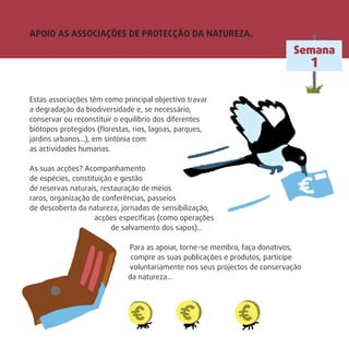 APOIO AS ASSOCIAÇÕES DE PROTECÇÃO DA NATUREZA.
Estas associações têm como principal objectivo travar
a degradação da biodiversidade e, se necessário,
conservar ou reconstituir o equilíbrio dos diferentes
biótopos protegidos (ﬂorestas, rios, lagoas, parques,
jardins urbanos…), em sintonia com
as actividades humanas.
As suas acções? Acompanhamento
de espécies, constituição e gestão
de reservas naturais, restauração de meios
raros, organização de conferências, passeios
de descoberta da natureza, jornadas de sensibilização,
acções especíﬁcas (como operações
de salvamento dos sapos)…
Para as apoiar, torne-se membro, faça donativos,
compre as suas publicações e produtos, participe
voluntariamente nos seus projectos de conservação
da natureza...
Semana
1
 