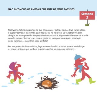 NÃO INCOMODO OS ANIMAIS DURANTE OS MEUS PASSEIOS.
No Inverno, talvez mais ainda do que em qualquer outra estação, deve evitar a todo
o custo incomodar os animais quando passeia na natureza. Se os retirar dos seus
abrigos, se os surpreender enquanto tentam encontrar alguma comida ou se os acordar
quando estão a hibernar, eles podem gastar as suas poucas reservas para fugir
ou se esconder…, o que lhes pode ser fatal!
Por isso, não saia dos caminhos, faça o menos barulho possível e observe de longe
os poucos animais que também querem apanhar um pouco de ar fresco…
Semana
2
 