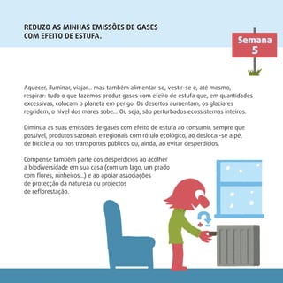 REDUZO AS MINHAS EMISSÕES DE GASES
COM EFEITO DE ESTUFA.
Semana
5
Aquecer, iluminar, viajar… mas também alimentar-se, vestir-se e, até mesmo,
respirar: tudo o que fazemos produz gases com efeito de estufa que, em quantidades
excessivas, colocam o planeta em perigo. Os desertos aumentam, os glaciares
regridem, o nível dos mares sobe… Ou seja, são perturbados ecossistemas inteiros.
Diminua as suas emissões de gases com efeito de estufa ao consumir, sempre que
possível, produtos sazonais e regionais com rótulo ecológico, ao deslocar-se a pé,
de bicicleta ou nos transportes públicos ou, ainda, ao evitar desperdícios.
Compense também parte dos desperdícios ao acolher
a biodiversidade em sua casa (com um lago, um prado
com ﬂores, ninheiros…) e ao apoiar associações
de protecção da natureza ou projectos
de reﬂorestação.
 