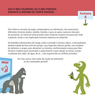 USO O MEU TELEMÓVEL OU O MEU PORTÁTIL
DURANTE O MÁXIMO DE TEMPO POSSÍVEL.
Para fabricar consolas de jogos, computadores ou telemóveis, são necessários
diferentes minerais (cobre, cobalto, chumbo…) para os quais a procura não pára
de aumentar. As minas de onde provêm estes minerais existem um pouco por todo
o planeta, tendo a sua exploração enormes impactos no ambiente.
Na República Democrática do Congo, onde é extraído o famoso coltan, a extraordinária
biodiversidade do Kivu está em perigo: caça ilegal dos últimos gorilas, mas também
de elefantes e ocapis, para alimentar os mineiros, desﬂorestação maciça para lhes
fornecer madeira para construção e aquecimento e para alargar as minas, erosão
e poluição dos solos, da água, do ar…, não esquecendo os conﬂitos armados!
Por isso, pense nisto antes de mudar de telemóvel
ou de computador portátil!
Semana
6
 