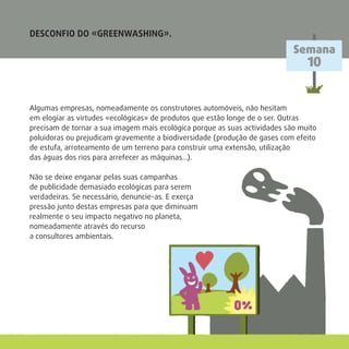 DESCONFIO DO «GREENWASHING».
Algumas empresas, nomeadamente os construtores automóveis, não hesitam
em elogiar as virtudes «ecológicas» de produtos que estão longe de o ser. Outras
precisam de tornar a sua imagem mais ecológica porque as suas actividades são muito
poluidoras ou prejudicam gravemente a biodiversidade (produção de gases com efeito
de estufa, arroteamento de um terreno para construir uma extensão, utilização
das águas dos rios para arrefecer as máquinas…).
Não se deixe enganar pelas suas campanhas
de publicidade demasiado ecológicas para serem
verdadeiras. Se necessário, denuncie-as. E exerça
pressão junto destas empresas para que diminuam
realmente o seu impacto negativo no planeta,
nomeadamente através do recurso
a consultores ambientais.
Semana
10
 
