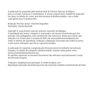 A publicação foi preparada pelo Instituto Real de Ciências Naturais da Bélgica
para as versões francesas e neerlandesas. A versão original deste trabalho foi publicada
em 2009, no âmbito de «2010, Ano Internacional da Biodiversidade», com o título
«366 gestes pour la biodiversité».
Redacção ﬁnal dos textos: Charlotte Degueldre
Ilustrações: Claude Desmedt
Copyright © 2009 Institut royal des Sciences naturelles de Belgique
A reprodução dos textos e imagens é autorizada e até mesmo incentivada para ﬁns
pessoais e/ou pedagógicos, mas estritamente não comerciais, desde que a fonte seja
indicada e se remeta para a consulta do Web site www.jedonnevieamaplanete.be.
Todos os direitos de reprodução, tradução e adaptação reservados para todos os países
e para outras utilizações que não as supramencionadas.
A publicação foi traduzida e adaptada pela Direcção-Geral do Ambiente da Comissão
Europeia, no âmbito da campanha «Biodiversidade. Estamos todos juntos nisto»
(www.estamostodosjuntosnisto.eu).
As opiniões expressas no presente documento não reﬂectem necessariamente a visão
da Comissão Europeia.
Tradução e adaptação para português © União Europeia, 2011
Reprodução autorizada unicamente para ﬁns não comerciais mediante reconhecimento da fonte.
 
