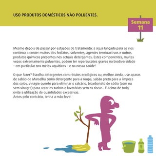 USO PRODUTOS DOMÉSTICOS NÃO POLUENTES.
Mesmo depois de passar por estações de tratamento, a água lançada para os rios
continua a conter muitos dos fosfatos, solventes, agentes tensioactivos e outros
produtos químicos presentes nos actuais detergentes. Estes componentes, muitas
vezes extremamente poluentes, podem ter repercussões graves na biodiversidade
– em particular nos meios aquáticos – e na nossa saúde!
O que fazer? Escolha detergentes com rótulos ecológicos ou, melhor ainda, use aparas
de sabão de Marselha como detergente para a roupa, sabão preto para a limpeza
dos solos, vinagre quente para eliminar o calcário, bicarbonato de sódio (com ou
sem vinagre) para arear os tachos e lavatórios sem os riscar… E acima de tudo,
evite a utilização de quantidades excessivas.
Antes pelo contrário, tenha a mão leve!
Semana
11
 