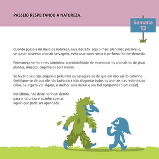 PASSEIO RESPEITANDO A NATUREZA.
Quando passeia no meio da natureza, seja discreto: seja o mais silencioso possível e,
se quiser observar animais selvagens, evite usar cores vivas e perfumar-se em demasia.
Permaneça sempre nos caminhos: a probabilidade de incomodar os animais ou de pisar
plantas, musgos, cogumelos será menor.
Se levar o seu cão, segure-o pela trela ou assegure-se de que ele não sai do caminho.
Certiﬁque-se de que ele não ladra para não afugentar todos os animais das redondezas
(aliás, se espera ver alguns, o melhor será deixar o seu ﬁel companheiro em casa!).
Por último, não deite nenhum detrito
para a natureza e apanhe apenas
aquilo que pode ser apanhado.
Semana
12
 