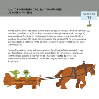 LIMITO E COMPENSO O CO2 EMITIDO DURANTE
AS MINHAS VIAGENS.
Limite as suas emissões de gases com efeito de estufa, nomeadamente o famoso CO2,
também quando está de férias. Faça caminhadas, campismo (mas não selvagem!)
ou ecoturismo. Privilegie os destinos próximos e desloque-se até lá de bicicleta,
comboio ou, porque não, numa carroça puxada por um cavalo! E no local, consuma
produtos locais e sazonais, limite as deslocações com veículos motorizados, evite
a climatização…
Se não for possível evitar a deslocação de avião, dê preferência a voos directos
(as descolagens precisam de enormes quantidades de carburante). E compense
o CO2 emitido durante a sua viagem ao ﬁnanciar projectos de protecção
da biodiversidade ou de reﬂorestação na sua região ou em terras mais
longínquas.
Semana
14
 