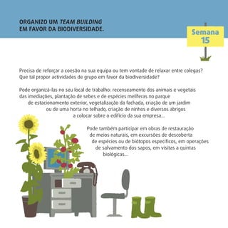 ORGANIZO UM TEAM BUILDING
EM FAVOR DA BIODIVERSIDADE.
Semana
15
Precisa de reforçar a coesão na sua equipa ou tem vontade de relaxar entre colegas?
Que tal propor actividades de grupo em favor da biodiversidade?
Pode organizá-las no seu local de trabalho: recenseamento dos animais e vegetais
das imediações, plantação de sebes e de espécies melíferas no parque
de estacionamento exterior, vegetalização da fachada, criação de um jardim
ou de uma horta no telhado, criação de ninhos e diversos abrigos
a colocar sobre o edifício da sua empresa…
Pode também participar em obras de restauração
de meios naturais, em excursões de descoberta
de espécies ou de biótopos especíﬁcos, em operações
de salvamento dos sapos, em visitas a quintas
biológicas…
 