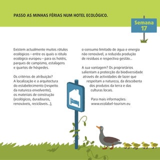 Existem actualmente muitos rótulos
ecológicos – entre os quais o rótulo
ecológico europeu – para os hotéis,
parques de campismo, estalagens
e quartos de hóspedes.
Os critérios de atribuição?
A localização e a arquitectura
do estabelecimento (respeito
da natureza envolvente),
os materiais de construção
(ecológicos, duradouros,
renováveis, recicláveis…),
o consumo limitado de água e energia
não renovável, a reduzida produção
de resíduos e respectiva gestão…
A sua vantagem? Os proprietários
salientam a protecção da biodiversidade
através de actividades de lazer que
respeitam a natureza, da descoberta
dos produtos da terra e das
culturas locais.
Para mais informações:
www.ecolabel-tourism.eu
Semana
17
PASSO AS MINHAS FÉRIAS NUM HOTEL ECOLÓGICO.
 