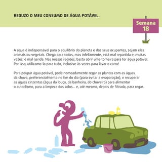 A água é indispensável para o equilíbrio do planeta e dos seus ocupantes, sejam eles
animais ou vegetais. Chega para todos, mas infelizmente, está mal repartida e, muitas
vezes, é mal gerida. Nas nossas regiões, basta abrir uma torneira para ter água potável.
Por isso, utilizamo-la para tudo, inclusive às vezes para lavar o carro!
Para poupar água potável, pode nomeadamente regar as plantas com as águas
da chuva, preferencialmente no ﬁm do dia (para evitar a evaporação), e recuperar
as águas cinzentas (água da louça, da banheira, do chuveiro) para alimentar
o autoclismo, para a limpeza dos solos… e, até mesmo, depois de ﬁltrada, para regar.
REDUZO O MEU CONSUMO DE ÁGUA POTÁVEL.
Semana
18
 