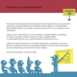 Proclamado «Dia Internacional da Biodiversidade» pelas Nações Unidas, o dia 22 de Maio
representa uma oportunidade para sensibilizar o grande público e o mundo político
para a biodiversidade, o seu estado, as questões que suscita, as suas ameaças e a sua
salvaguarda.
Todos os anos é dada ênfase a um tema diferente: a biodiversidade e a agricultura
em 2008, as espécies exóticas invasivas em 2009, a biodiversidade
e o desenvolvimento em 2010, a biodiversidade e as ﬂorestas em 2011…
Celebre este dia participando nas actividades (exposições, conferências…) previstas
para esta ocasião. Ou organize um piquenique biológico, uma excursão de descoberta
da fauna e ﬂora local, um concerto de música ecológica…
Para mais informações: www.cbd.int/idb
Semana
20
PARTICIPO NO DIA DA BIODIVERSIDADE.
 