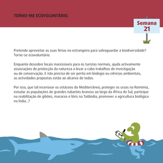 Pretende aproveitar as suas férias no estrangeiro para salvaguardar a biodiversidade?
Torne-se ecovoluntário.
Enquanto descobre locais inacessíveis para os turistas normais, ajuda activamente
associações de protecção da natureza a levar a cabo trabalhos de investigação
ou de conservação. E não precisa de ser perito em biologia ou ciências ambientais,
as actividades propostas estão ao alcance de todos.
Por isso, que tal recensear os cetáceos do Mediterrâneo, proteger os ursos na Roménia,
estudar as populações de grandes tubarões brancos ao largo da África do Sul, participar
na reabilitação de gibões, macacos e lóris na Tailândia, promover a agricultura biológica
na Índia…?
TORNO-ME ECOVOLUNTÁRIO.
Semana
21
 