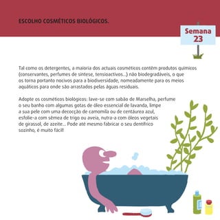Semana
23
ESCOLHO COSMÉTICOS BIOLÓGICOS.
Tal como os detergentes, a maioria dos actuais cosméticos contêm produtos químicos
(conservantes, perfumes de síntese, tensioactivos…) não biodegradáveis, o que
os torna portanto nocivos para a biodiversidade, nomeadamente para os meios
aquáticos para onde são arrastados pelas águas residuais.
Adopte os cosméticos biológicos: lave-se com sabão de Marselha, perfume
o seu banho com algumas gotas de óleo essencial de lavanda, limpe
a sua pele com uma decocção de camomila ou de centáurea azul,
esfolie-a com sêmea de trigo ou aveia, nutra-a com óleos vegetais
de girassol, de azeite… Pode até mesmo fabricar o seu dentífrico
sozinho, é muito fácil!
 