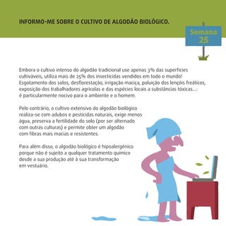 INFORMO-ME SOBRE O CULTIVO DE ALGODÃO BIOLÓGICO.
Semana
25
Embora o cultivo intenso do algodão tradicional use apenas 3% das superfícies
cultiváveis, utiliza mais de 25% dos insecticidas vendidos em todo o mundo!
Esgotamento dos solos, desﬂorestação, irrigação maciça, poluição dos lençóis freáticos,
exposição dos trabalhadores agrícolas e das espécies locais a substâncias tóxicas…:
é particularmente nocivo para o ambiente e o homem.
Pelo contrário, o cultivo extensivo do algodão biológico
realiza-se com adubos e pesticidas naturais, exige menos
água, preserva a fertilidade do solo (por ser alternado
com outras culturas) e permite obter um algodão
com ﬁbras mais macias e resistentes.
Para além disso, o algodão biológico é hipoalergénico
porque não é sujeito a qualquer tratamento químico
desde a sua produção até à sua transformação
em vestuário.
 