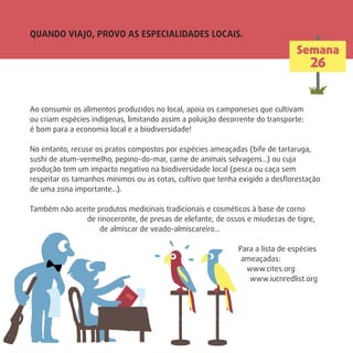 QUANDO VIAJO, PROVO AS ESPECIALIDADES LOCAIS.
Semana
26
Ao consumir os alimentos produzidos no local, apoia os camponeses que cultivam
ou criam espécies indígenas, limitando assim a poluição decorrente do transporte:
é bom para a economia local e a biodiversidade!
No entanto, recuse os pratos compostos por espécies ameaçadas (bife de tartaruga,
sushi de atum-vermelho, pepino-do-mar, carne de animais selvagens…) ou cuja
produção tem um impacto negativo na biodiversidade local (pesca ou caça sem
respeitar os tamanhos mínimos ou as cotas, cultivo que tenha exigido a desﬂorestação
de uma zona importante…).
Também não aceite produtos medicinais tradicionais e cosméticos à base de corno
de rinoceronte, de presas de elefante, de ossos e miudezas de tigre,
de almíscar de veado-almiscareiro…
Para a lista de espécies
ameaçadas:
www.cites.org
www.iucnredlist.org
 