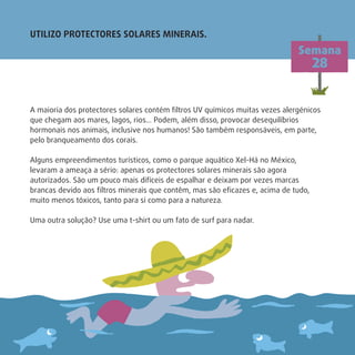 A maioria dos protectores solares contém ﬁltros UV químicos muitas vezes alergénicos
que chegam aos mares, lagos, rios… Podem, além disso, provocar desequilíbrios
hormonais nos animais, inclusive nos humanos! São também responsáveis, em parte,
pelo branqueamento dos corais.
Alguns empreendimentos turísticos, como o parque aquático Xel-Há no México,
levaram a ameaça a sério: apenas os protectores solares minerais são agora
autorizados. São um pouco mais difíceis de espalhar e deixam por vezes marcas
brancas devido aos ﬁltros minerais que contêm, mas são eﬁcazes e, acima de tudo,
muito menos tóxicos, tanto para si como para a natureza.
Uma outra solução? Use uma t-shirt ou um fato de surf para nadar.
UTILIZO PROTECTORES SOLARES MINERAIS.
Semana
28
 