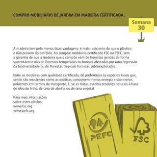A madeira tem pelo menos duas vantagens: é mais resistente do que o plástico
e não provém do petróleo. Ao comprar mobiliário certiﬁcado FSC ou PEFC, tem
a garantia de que a madeira que o compõe vem de ﬂorestas geridas de forma
sustentável e não de ﬂorestas temperadas ou boreais afectadas por uma regressão
da biodiversidade ou de ﬂorestas tropicais húmidas sobreexploradas.
Entre as madeiras com qualidade certiﬁcada, dê preferência às espécies locais que,
sendo tão resistentes como as exóticas, consomem menos energia e são menos
poluentes em termos de transporte. E, se as tratar, escolha produtos naturais à base
de óleo de linho, de cera de abelha ou de cera vegetal.
Para mais informações
sobre estes rótulos:
www.fsc.org
www.pefc.org
COMPRO MOBILIÁRIO DE JARDIM EM MADEIRA CERTIFICADA.
Semana
30
 