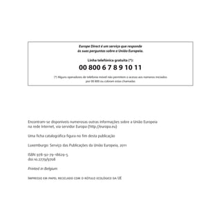 Encontram-se disponíveis numerosas outras informações sobre a União Europeia
na rede Internet, via servidor Europa (http://europa.eu)
Uma ficha catalográfica figura no fim desta publicação
Luxemburgo: Serviço das Publicações da União Europeia, 2011
ISBN 978-92-79-18629-5
doi:10.2779/9708
Printed in Belgium
Impresso em papel reciclado com o rótulo ecológico da UE
Europe Direct é um serviço que responde
às suas perguntas sobre a União Europeia.
Linha telefónica gratuita (*):
00 800 6 7 8 9 10 11
(*) Alguns operadores de telefonia móvel não permitem o acesso aos números iniciados
por 00 800 ou cobram estas chamadas
 
