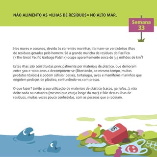 Nos mares e oceanos, devido às correntes marinhas, formam-se verdadeiras ilhas
de resíduos geradas pelo homem. Só a grande mancha de resíduos do Pacíﬁco
(«The Great Paciﬁc Garbage Patch») ocupa aparentemente cerca de 3,5 milhões de km²!
Estas ilhas são constituídas principalmente por materiais de plástico, que demoram
entre 500 e 1000 anos a decomporem-se (libertando, ao mesmo tempo, muitos
produtos tóxicos) e podem asﬁxiar peixes, tartarugas, aves e mamíferos marinhos que
engolem pedaços de plástico, confundindo-os com presas.
O que fazer? Limite a sua utilização de materiais de plástico (sacos, garrafas…), não
deite nada na natureza (mesmo que esteja longe do mar) e fale destas ilhas de
resíduos, muitas vezes pouco conhecidas, com as pessoas que o rodeiam.
NÃO ALIMENTO AS «ILHAS DE RESÍDUOS» NO ALTO MAR.
Semana
33
 