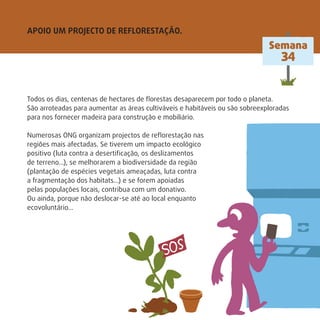 APOIO UM PROJECTO DE REFLORESTAÇÃO.
Semana
34
Todos os dias, centenas de hectares de ﬂorestas desaparecem por todo o planeta.
São arroteadas para aumentar as áreas cultiváveis e habitáveis ou são sobreexploradas
para nos fornecer madeira para construção e mobiliário.
Numerosas ONG organizam projectos de reﬂorestação nas
regiões mais afectadas. Se tiverem um impacto ecológico
positivo (luta contra a desertiﬁcação, os deslizamentos
de terreno…), se melhorarem a biodiversidade da região
(plantação de espécies vegetais ameaçadas, luta contra
a fragmentação dos habitats…) e se forem apoiadas
pelas populações locais, contribua com um donativo.
Ou ainda, porque não deslocar-se até ao local enquanto
ecovoluntário…
 