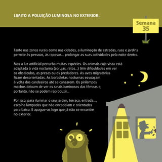 Tanto nas zonas rurais como nas cidades, a iluminação de estradas, ruas e jardins
permite às pessoas, às raposas… prolongar as suas actividades pela noite dentro.
Mas a luz artiﬁcial perturba muitas espécies. Os animais cuja vista está
adaptada à vida nocturna (corujas, ratos…) têm diﬁculdades em ver
os obstáculos, as presas ou os predadores. As aves migratórias
ﬁcam desorientadas. As borboletas nocturnas esvoaçam
à volta dos candeeiros até se cansarem. Os pirilampos
machos deixam de ver os sinais luminosos das fêmeas e,
portanto, não se podem reproduzir…
Por isso, para iluminar o seu jardim, terraço, entrada…,
escolha lâmpadas que não encadeiam e orientadas
para baixo. E apague-as logo que já não se encontre
no exterior.
LIMITO A POLUIÇÃO LUMINOSA NO EXTERIOR.
Semana
35
 