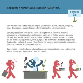 Cantinas militares, restaurantes de empresa, cantinas de escolas, creches, hospitais,
casas de repouso…: as cozinhas das colectividades alimentam muita gente.
Convença os responsáveis da sua cantina a adoptarem as seguintes medidas:
abastecer-se junto dos produtores biológicos locais, servir fruta e legumes sazonais,
diminuir as doses de carne e peixe, substituir regularmente estes últimos por pratos
à base de cereais, leguminosas, ovos, queijos…, dar a conhecer variedades esquecidas
(tupinambo, rutabaga…), reduzir e transformar em estrume os resíduos não cozinhados
(como as cascas de fruta, legumes e ovos)…
Estas medidas exigirão alguma adaptação por parte dos cozinheiros, mas terão muitos
efeitos positivos na diversidade… e na sua saúde!
INTRODUZO A ALIMENTAÇÃO ECOLÓGICA NA CANTINA.
Semana
36
 