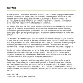 PREFÁCIO
A biodiversidade – a variedade de formas de vida na Terra – torna o nosso planeta habitável
e bonito. Muitos de nós olham para a natureza como fonte de prazer, inspiração ou lazer.
Também dependemos dela para a alimentação, a energia, as matérias-primas, o ar
e a água, sendo estes os elementos que tornam possível a vida tal como a conhecemos
e que sustentam o desenvolvimento das nossas economias.
No entanto, apesar do seu valor ímpar, tomamos muitas vezes a natureza como um dado
adquirido. As pressões exercidas sobre muitos sistemas naturais têm vindo a aumentar,
fazendo com que funcionem de forma menos eﬁcaz ou levando-os mesmo até ao limiar
do colapso. Aquilo que designamos por perda de biodiversidade é uma situação demasiado
comum.
Daí o empenho da União Europeia em travar a perda de biodiversidade. Ao longo dos últimos
25 anos, a UE criou uma rede de 26 000 áreas protegidas dentro das suas fronteiras, que abrange
mais de 850 000 km2
. Esta rede, conhecida como Natura 2000, é a maior rede de áreas protegidas
no mundo, demonstrando assim a importância que damos à biodiversidade. Estamos
determinados a reforçar este programa de referência com medidas adicionais a longo prazo.
E todos nós podemos fazer mais para ajudar. Todos temos poder para ajudar a proteger
a biodiversidade e precisamos que todos participem. Cada um de nós pode introduzir
pequenas alterações nos hábitos diários sem afectar drasticamente o seu estilo de vida.
Quando combinadas, estas pequenas alterações podem ajudar.
Esperamos que as sugestões contidas neste guia prático lhe permitam ajudar a marcar
a diferença. Comer alimentos locais sazonais, diminuir os desperdícios de água, efectuar
a compostagem dos resíduos alimentares ou ﬁcar a conhecer melhor as espécies animais
e vegetais que vivem nas nossas áreas locais…Se todos seguirmos alguns destes passos
simples, faremos uma grande diferença na preservação dos recursos naturais para as gerações
futuras.
Janez Potočnik
Comissário Europeu para o Ambiente
 