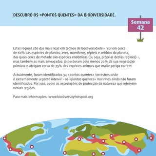 Estas regiões são das mais ricas em termos de biodiversidade – reúnem cerca
de 60% das espécies de plantas, aves, mamíferos, répteis e anfíbios do planeta,
das quais cerca de metade são espécies endémicas (ou seja, próprias destas regiões) –,
mas também as mais ameaçadas: já perderam pelo menos 70% da sua vegetação
primária e abrigam cerca de 75% das espécies animais que maior perigo correm!
Actualmente, foram identiﬁcados 34 «pontos quentes» terrestres onde
é extremamente urgente intervir – os «pontos quentes» marinhos ainda não foram
identiﬁcados. Por isso, apoie as associações de protecção da natureza que intervêm
nestas regiões.
Para mais informações: www.biodiversityhotspots.org
DESCUBRO OS «PONTOS QUENTES» DA BIODIVERSIDADE.
Semana
42
 