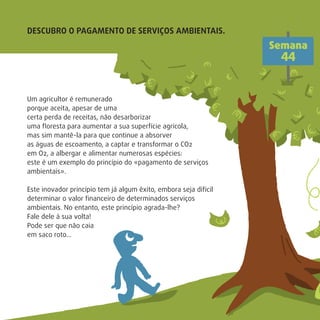 Um agricultor é remunerado
porque aceita, apesar de uma
certa perda de receitas, não desarborizar
uma ﬂoresta para aumentar a sua superfície agrícola,
mas sim mantê-la para que continue a absorver
as águas de escoamento, a captar e transformar o CO2
em O2, a albergar e alimentar numerosas espécies:
este é um exemplo do princípio do «pagamento de serviços
ambientais».
Este inovador princípio tem já algum êxito, embora seja difícil
determinar o valor ﬁnanceiro de determinados serviços
ambientais. No entanto, este princípio agrada-lhe?
Fale dele à sua volta!
Pode ser que não caia
em saco roto…
DESCUBRO O PAGAMENTO DE SERVIÇOS AMBIENTAIS.
Semana
44
 