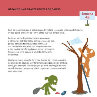 ORGANIZO UMA GRANDE LIMPEZA DO BAIRRO.
Semana
45
Com os seus vizinhos e o apoio dos poderes locais, organize uma grande limpeza
do seu bairro enquanto os ramos estão nus e as ervas baixas.
Retire os sacos de plástico presos nas árvores
e elimine os detritos (latas, garrafas, sacos de lixo,
pneus, ecrãs de televisão, latas de tinta…)
das bermas das estradas, das margens dos rios
e das moitas transformadas em aterros selvagens.
Separe-os e leve-os para a unidade de triagem
de detritos.
Limitará assim a poluição de ecossistemas, tais como os cursos
de água ou os pousios. E evitará muitos perigos para os animais,
como, por exemplo, ferimentos por pisarem estilhaços de vidro
ou asﬁxias com pedaços de plástico que eles possam confundir
com alimentos!
 