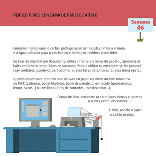 REDUZO O MEU CONSUMO DE PAPEL E CARTÃO.
Semana
46
Consuma menos papel e cartão: protege assim as ﬂorestas, limita a energia
e a água utilizadas para o seu fabrico e diminui os resíduos produzidos.
Se tiver de imprimir um documento, utilize a frente e o verso do papel ou aproveite os
lados em branco como folhas de rascunho. Volte a utilizar os envelopes se for possível;
caso contrário, guarde-os para apontar as suas listas de compras, as suas mensagens…
Quando disponíveis, opte por alternativas em papel reciclado ou com rótulo FSC
ou PEFC (cadernos, papel higiénico, papel de parede…), em tecido (guardanapos,
lenços, sacos…) ou em linha (listas de contactos, transferências…).
Depois de lidos, empreste os seus livros, jornais e revistas
a outros eventuais leitores.
E claro, recicle o papel
e cartão usados.
 