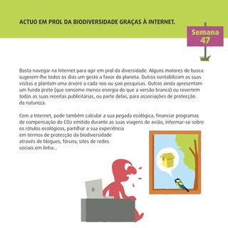ACTUO EM PROL DA BIODIVERSIDADE GRAÇAS À INTERNET.
Semana
47
Basta navegar na Internet para agir em prol da diversidade. Alguns motores de busca
sugerem-lhe todos os dias um gesto a favor do planeta. Outros contabilizam as suas
visitas e plantam uma árvore a cada 100 ou 500 pesquisas. Outros ainda apresentam
um fundo preto (que consome menos energia do que a versão branca) ou revertem
todas as suas receitas publicitárias, ou parte delas, para associações de protecção
da natureza.
Com a Internet, pode também calcular a sua pegada ecológica, ﬁnanciar programas
de compensação do CO2 emitido durante as suas viagens de avião, informar-se sobre
os rótulos ecológicos, partilhar a sua experiência
em termos de protecção da biodiversidade
através de blogues, fóruns, sites de redes
sociais em linha…
 
