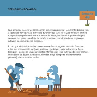 Para se tornar «locávoro», coma apenas alimentos produzidos localmente. Limita assim
a libertação de CO2 para a atmosfera durante o seu transporte (são muitos os animais
e vegetais que podem desaparecer devido às alterações climáticas provocadas pelo
aumento dos gases com efeito de estufa) e apoia os produtores da sua região que
cultivam ou criam espécies indígenas.
É claro que isto implica também o consumo de fruta e vegetais sazonais. Dado que
estes têm normalmente melhores qualidades gustativas – principalmente se forem
biológicos – do que os seus equivalentes internacionais (cujo cultivo pode exigir grandes
quantidades de adubos e pesticidas químicos e cujo transporte é extremamente
poluente), não terá nada a perder!
TORNO-ME «LOCÁVORO».
Semana
48
 