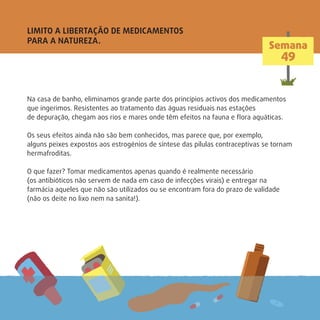 Na casa de banho, eliminamos grande parte dos princípios activos dos medicamentos
que ingerimos. Resistentes ao tratamento das águas residuais nas estações
de depuração, chegam aos rios e mares onde têm efeitos na fauna e ﬂora aquáticas.
Os seus efeitos ainda não são bem conhecidos, mas parece que, por exemplo,
alguns peixes expostos aos estrogénios de síntese das pílulas contraceptivas se tornam
hermafroditas.
O que fazer? Tomar medicamentos apenas quando é realmente necessário
(os antibióticos não servem de nada em caso de infecções virais) e entregar na
farmácia aqueles que não são utilizados ou se encontram fora do prazo de validade
(não os deite no lixo nem na sanita!).
LIMITO A LIBERTAÇÃO DE MEDICAMENTOS
PARA A NATUREZA.
Semana
49
 
