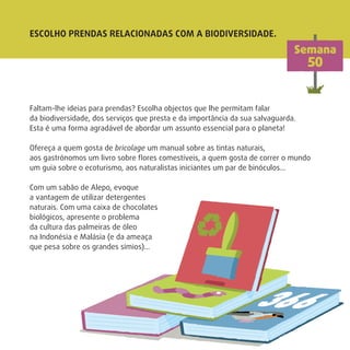 ESCOLHO PRENDAS RELACIONADAS COM A BIODIVERSIDADE.
Semana
50
Faltam-lhe ideias para prendas? Escolha objectos que lhe permitam falar
da biodiversidade, dos serviços que presta e da importância da sua salvaguarda.
Esta é uma forma agradável de abordar um assunto essencial para o planeta!
Ofereça a quem gosta de bricolage um manual sobre as tintas naturais,
aos gastrónomos um livro sobre ﬂores comestíveis, a quem gosta de correr o mundo
um guia sobre o ecoturismo, aos naturalistas iniciantes um par de binóculos…
Com um sabão de Alepo, evoque
a vantagem de utilizar detergentes
naturais. Com uma caixa de chocolates
biológicos, apresente o problema
da cultura das palmeiras de óleo
na Indonésia e Malásia (e da ameaça
que pesa sobre os grandes símios)…
 