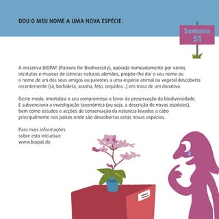 DOU O MEU NOME A UMA NOVA ESPÉCIE.
Semana
51
A iniciativa BIOPAT (Patrons for Biodiversity), apoiada nomeadamente por vários
institutos e museus de ciências naturais alemães, propõe-lhe dar o seu nome ou
o nome de um dos seus amigos ou parentes a uma espécie animal ou vegetal descoberta
recentemente (rã, borboleta, aranha, feto, orquídea…) em troca de um donativo.
Deste modo, imortaliza o seu compromisso a favor da preservação da biodiversidade.
E subvenciona a investigação taxonómica (ou seja, a descrição de novas espécies),
bem como estudos e acções de conservação da natureza levados a cabo
principalmente nos países onde são descobertas estas novas espécies.
Para mais informações
sobre esta iniciativa:
www.biopat.de
 