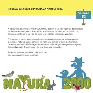INFORMO-ME SOBRE O PROGRAMA NATURA 2000.
Semana
52
A agricultura, silvicultura, indústria, turismo… podem estar na origem da deterioração
de habitats naturais, como as turfeiras, as charnecas, os faiais, os carvalhais… e,
por conseguinte, da regressão de numerosas espécies animais e vegetais.
O programa europeu Natura 2000 tem como objectivo preservar estas espécies
e os meios naturais que as abrigam em harmonia com as actividades humanas.
Os meios aplicados? Restauração dos biótopos, reintrodução de espécies indígenas,
desenvolvimento de actividades de investigação e educação…
Para mais informações sobre o Natura 2000:
ec.europa.eu/environment/nature
 