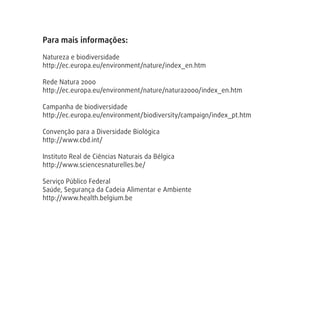 Para mais informações:
Natureza e biodiversidade
http://ec.europa.eu/environment/nature/index_en.htm
Rede Natura 2000
http://ec.europa.eu/environment/nature/natura2000/index_en.htm
Campanha de biodiversidade
http://ec.europa.eu/environment/biodiversity/campaign/index_pt.htm
Convenção para a Diversidade Biológica
http://www.cbd.int/
Instituto Real de Ciências Naturais da Bélgica
http://www.sciencesnaturelles.be/
Serviço Público Federal
Saúde, Segurança da Cadeia Alimentar e Ambiente
http://www.health.belgium.be
 