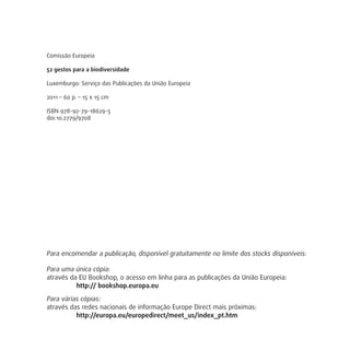 Comissão Europeia
52 gestos para a biodiversidade
Luxemburgo: Serviço das Publicações da União Europeia
2011 – 60 p. – 15 x 15 cm
ISBN 978-92-79-18629-5
doi:10.2779/9708
Para encomendar a publicação, disponível gratuitamente no limite dos stocks disponíveis:
Para uma única cópia:
através da EU Bookshop, o acesso em linha para as publicações da União Europeia:
http:// bookshop.europa.eu
Para várias cópias:
através das redes nacionais de informação Europe Direct mais próximas:
http://europa.eu/europedirect/meet_us/index_pt.htm
 