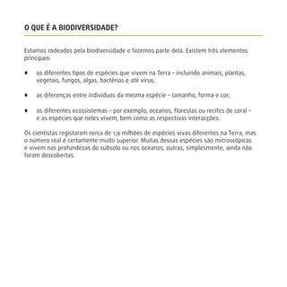 O QUE É A BIODIVERSIDADE?
Estamos rodeados pela biodiversidade e fazemos parte dela. Existem três elementos
principais:
x os diferentes tipos de espécies que vivem na Terra – incluindo animais, plantas,
vegetais, fungos, algas, bactérias e até vírus;
x as diferenças entre indivíduos da mesma espécie – tamanho, forma e cor;
x os diferentes ecossistemas – por exemplo, oceanos, ﬂorestas ou recifes de coral –
e as espécies que neles vivem, bem como as respectivas interacções.
Os cientistas registaram cerca de 1,9 milhões de espécies vivas diferentes na Terra, mas
o número real é certamente muito superior. Muitas dessas espécies são microscópicas
e vivem nas profundezas do subsolo ou nos oceanos, outras, simplesmente, ainda não
foram descobertas.
 