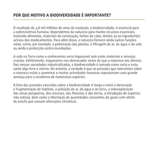 POR QUE MOTIVO A BIODIVERSIDADE É IMPORTANTE?
O resultado de 3,8 mil milhões de anos de evolução, a biodiversidade, é essencial para
a sobrevivência humana. Dependemos da natureza para muitos recursos essenciais,
incluindo alimentos, materiais de construção, fontes de calor, têxteis ou os ingredientes
activos dos medicamentos. Para além disso, a natureza fornece ainda outras funções
vitais, como, por exemplo, a polinização das plantas, a ﬁltragem do ar, da água e do solo
ou ainda a protecção contra inundações.
A vida na Terra como a conhecemos seria impossível sem estes materiais e serviços
cruciais. Infelizmente, esquecemo-nos demasiadas vezes do que a natureza nos oferece.
Nas nossas sociedades industrializadas, a biodiversidade é tomada como certa e vista
como algo livre e eterno. No entanto, a verdade é que as pressões que exercemos sobre
a natureza estão a aumentar e muitas actividades humanas representam uma grande
ameaça para a existência de numerosas espécies.
A lista das pressões exercidas sobre a biodiversidade é longa e inclui a destruição
e fragmentação de habitats, a poluição do ar, da água e da terra, a sobrexploração
das zonas pesqueiras, dos recursos, das ﬂorestas e das terras, a introdução de espécies
não nativas, bem como a libertação de quantidades crescentes de gases com efeito
de estufa que causam alterações climáticas.
 