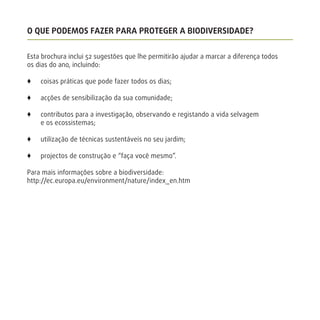 O QUE PODEMOS FAZER PARA PROTEGER A BIODIVERSIDADE?
Esta brochura inclui 52 sugestões que lhe permitirão ajudar a marcar a diferença todos
os dias do ano, incluindo:
x coisas práticas que pode fazer todos os dias;
x acções de sensibilização da sua comunidade;
x contributos para a investigação, observando e registando a vida selvagem
e os ecossistemas;
x utilização de técnicas sustentáveis no seu jardim;
x projectos de construção e “faça você mesmo”.
Para mais informações sobre a biodiversidade:
http://ec.europa.eu/environment/nature/index_en.htm
 